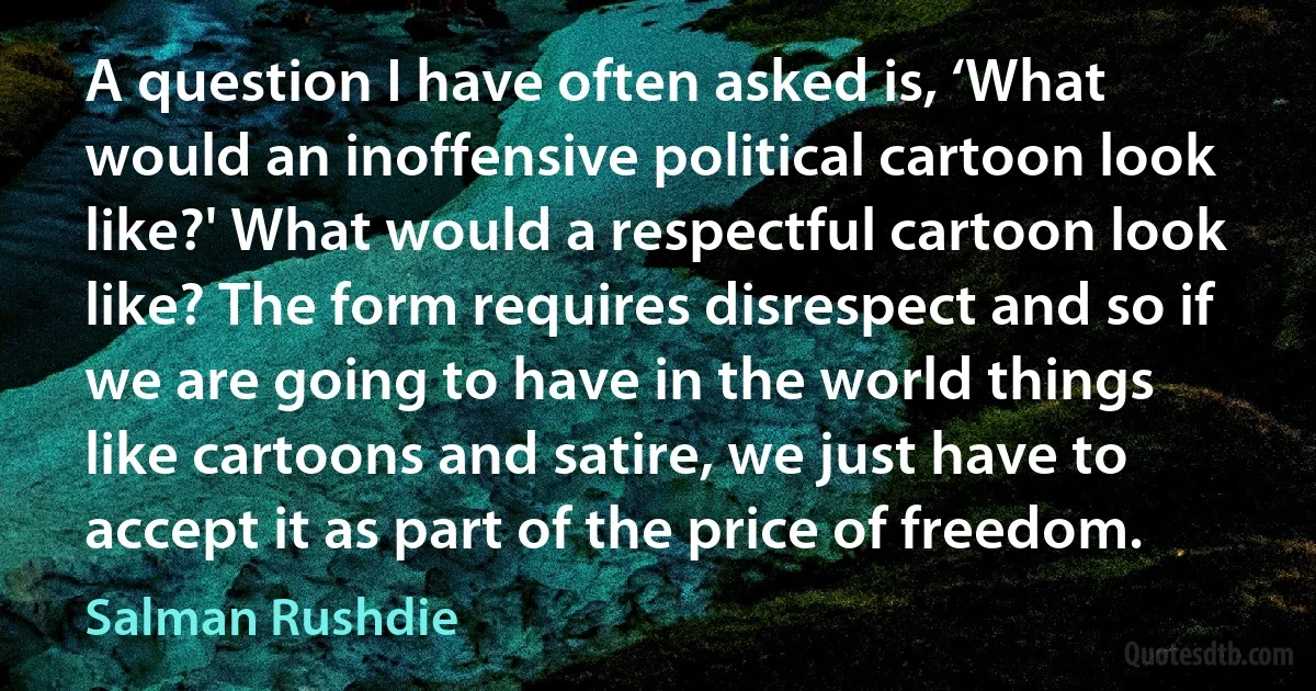 A question I have often asked is, ‘What would an inoffensive political cartoon look like?' What would a respectful cartoon look like? The form requires disrespect and so if we are going to have in the world things like cartoons and satire, we just have to accept it as part of the price of freedom. (Salman Rushdie)