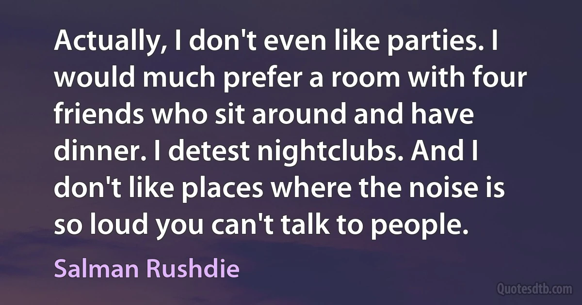 Actually, I don't even like parties. I would much prefer a room with four friends who sit around and have dinner. I detest nightclubs. And I don't like places where the noise is so loud you can't talk to people. (Salman Rushdie)