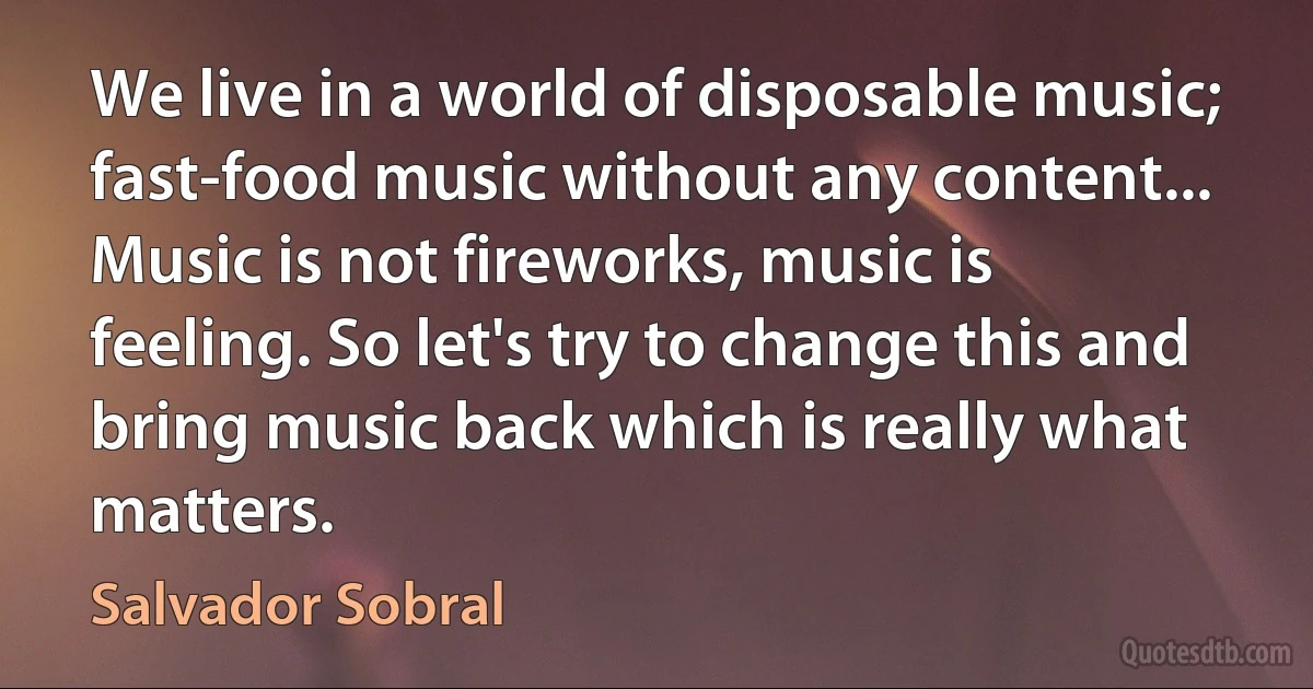 We live in a world of disposable music; fast-food music without any content... Music is not fireworks, music is feeling. So let's try to change this and bring music back which is really what matters. (Salvador Sobral)