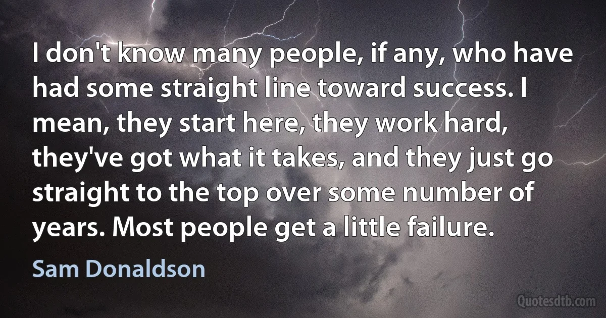 I don't know many people, if any, who have had some straight line toward success. I mean, they start here, they work hard, they've got what it takes, and they just go straight to the top over some number of years. Most people get a little failure. (Sam Donaldson)