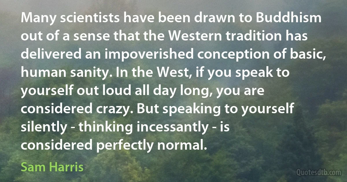 Many scientists have been drawn to Buddhism out of a sense that the Western tradition has delivered an impoverished conception of basic, human sanity. In the West, if you speak to yourself out loud all day long, you are considered crazy. But speaking to yourself silently - thinking incessantly - is considered perfectly normal. (Sam Harris)