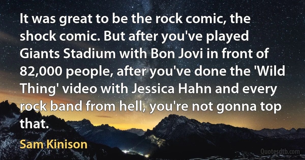 It was great to be the rock comic, the shock comic. But after you've played Giants Stadium with Bon Jovi in front of 82,000 people, after you've done the 'Wild Thing' video with Jessica Hahn and every rock band from hell, you're not gonna top that. (Sam Kinison)