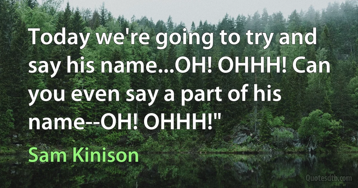 Today we're going to try and say his name...OH! OHHH! Can you even say a part of his name--OH! OHHH!" (Sam Kinison)