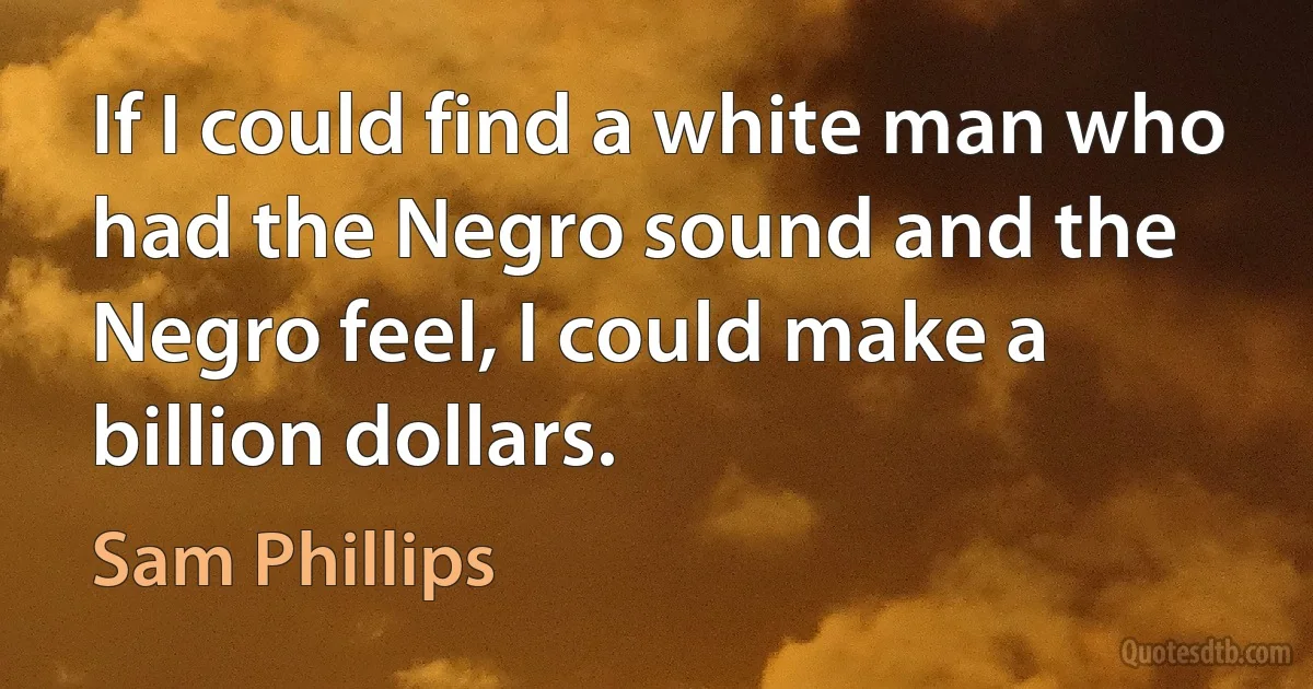 If I could find a white man who had the Negro sound and the Negro feel, I could make a billion dollars. (Sam Phillips)