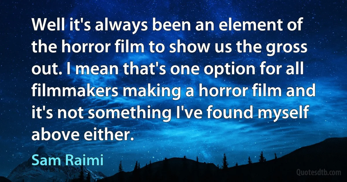 Well it's always been an element of the horror film to show us the gross out. I mean that's one option for all filmmakers making a horror film and it's not something I've found myself above either. (Sam Raimi)