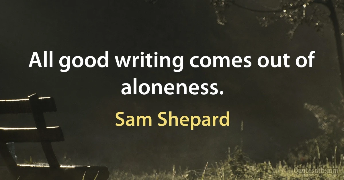 All good writing comes out of aloneness. (Sam Shepard)