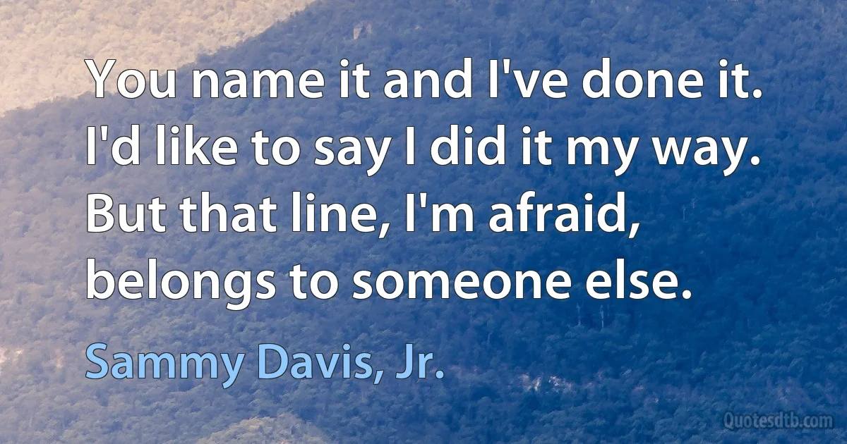 You name it and I've done it. I'd like to say I did it my way. But that line, I'm afraid, belongs to someone else. (Sammy Davis, Jr.)