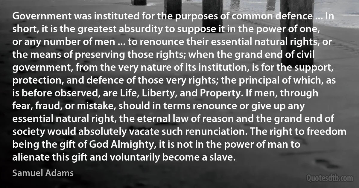 Government was instituted for the purposes of common defence ... In short, it is the greatest absurdity to suppose it in the power of one, or any number of men ... to renounce their essential natural rights, or the means of preserving those rights; when the grand end of civil government, from the very nature of its institution, is for the support, protection, and defence of those very rights; the principal of which, as is before observed, are Life, Liberty, and Property. If men, through fear, fraud, or mistake, should in terms renounce or give up any essential natural right, the eternal law of reason and the grand end of society would absolutely vacate such renunciation. The right to freedom being the gift of God Almighty, it is not in the power of man to alienate this gift and voluntarily become a slave. (Samuel Adams)