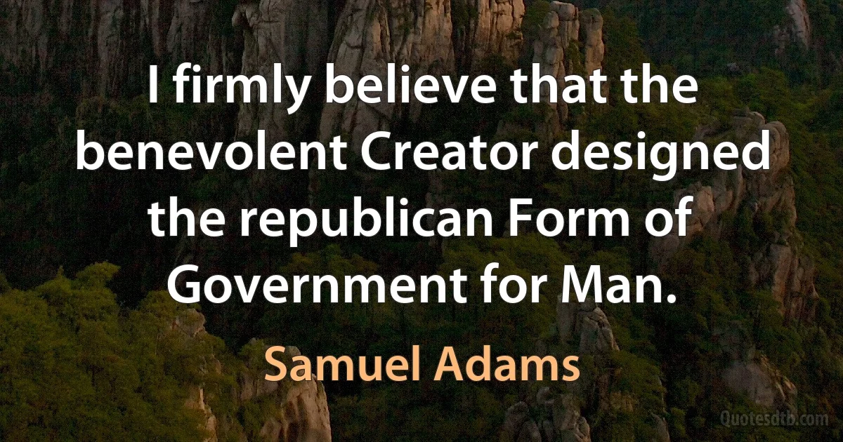 I firmly believe that the benevolent Creator designed the republican Form of Government for Man. (Samuel Adams)