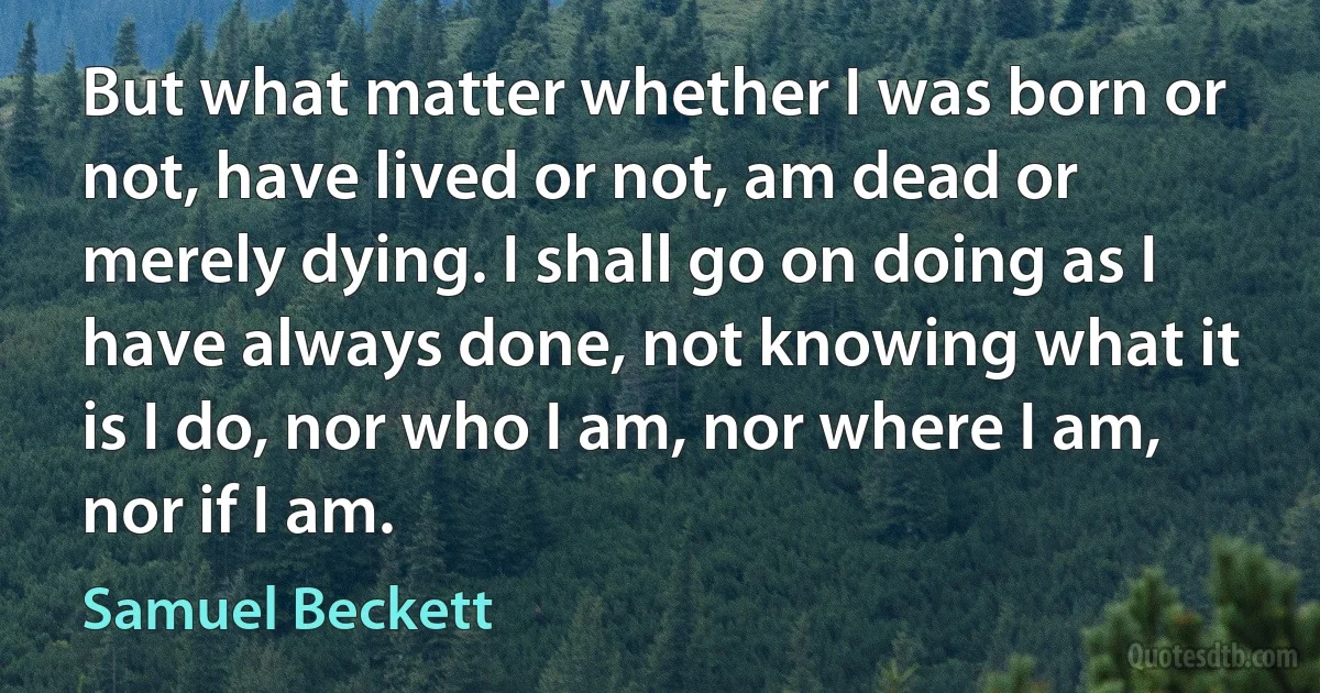 But what matter whether I was born or not, have lived or not, am dead or merely dying. I shall go on doing as I have always done, not knowing what it is I do, nor who I am, nor where I am, nor if I am. (Samuel Beckett)