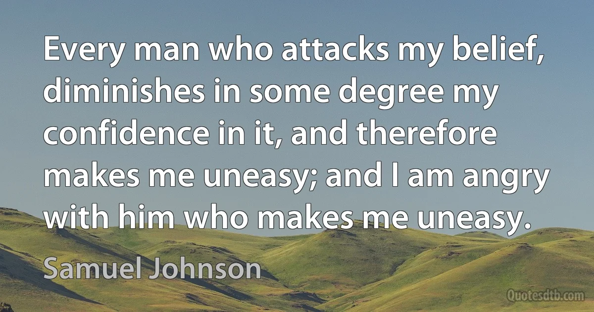 Every man who attacks my belief, diminishes in some degree my confidence in it, and therefore makes me uneasy; and I am angry with him who makes me uneasy. (Samuel Johnson)