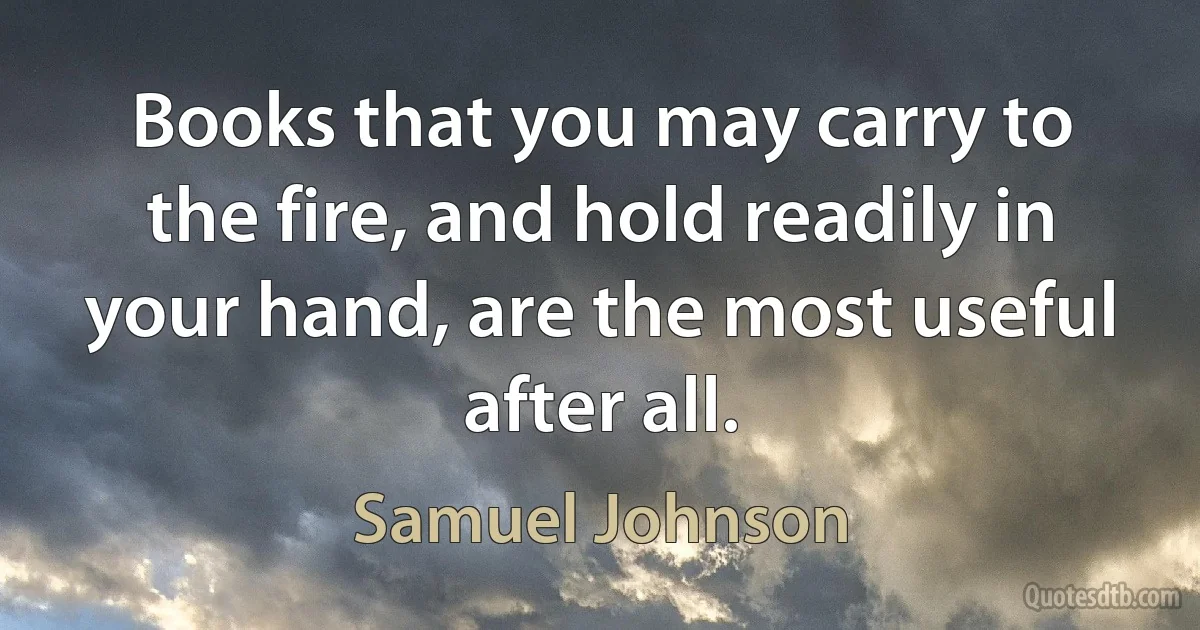 Books that you may carry to the fire, and hold readily in your hand, are the most useful after all. (Samuel Johnson)