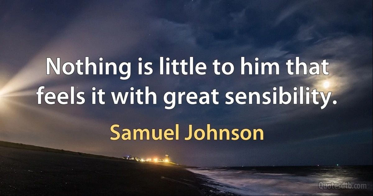 Nothing is little to him that feels it with great sensibility. (Samuel Johnson)