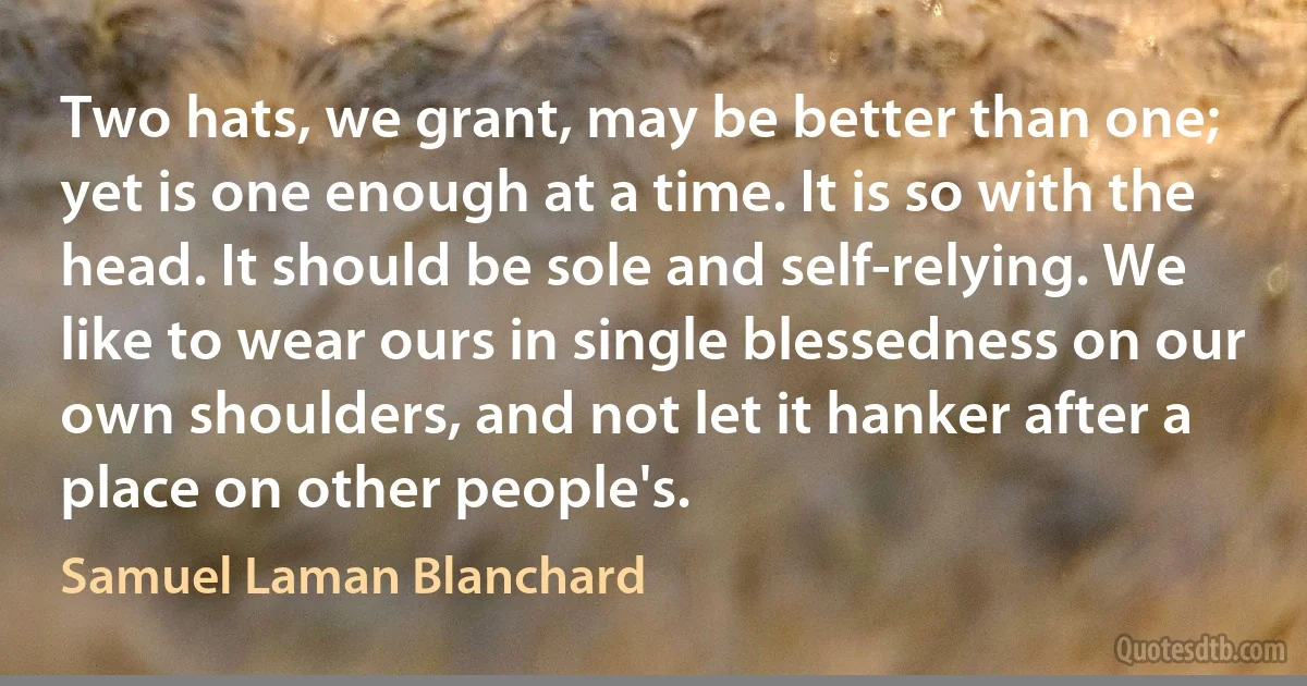 Two hats, we grant, may be better than one; yet is one enough at a time. It is so with the head. It should be sole and self-relying. We like to wear ours in single blessedness on our own shoulders, and not let it hanker after a place on other people's. (Samuel Laman Blanchard)