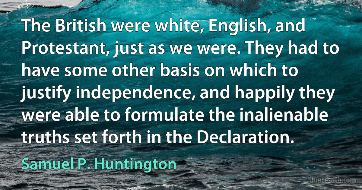 The British were white, English, and Protestant, just as we were. They had to have some other basis on which to justify independence, and happily they were able to formulate the inalienable truths set forth in the Declaration. (Samuel P. Huntington)