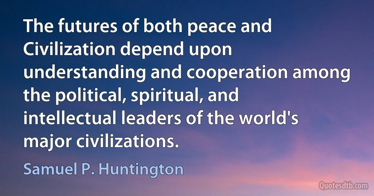 The futures of both peace and Civilization depend upon understanding and cooperation among the political, spiritual, and intellectual leaders of the world's major civilizations. (Samuel P. Huntington)