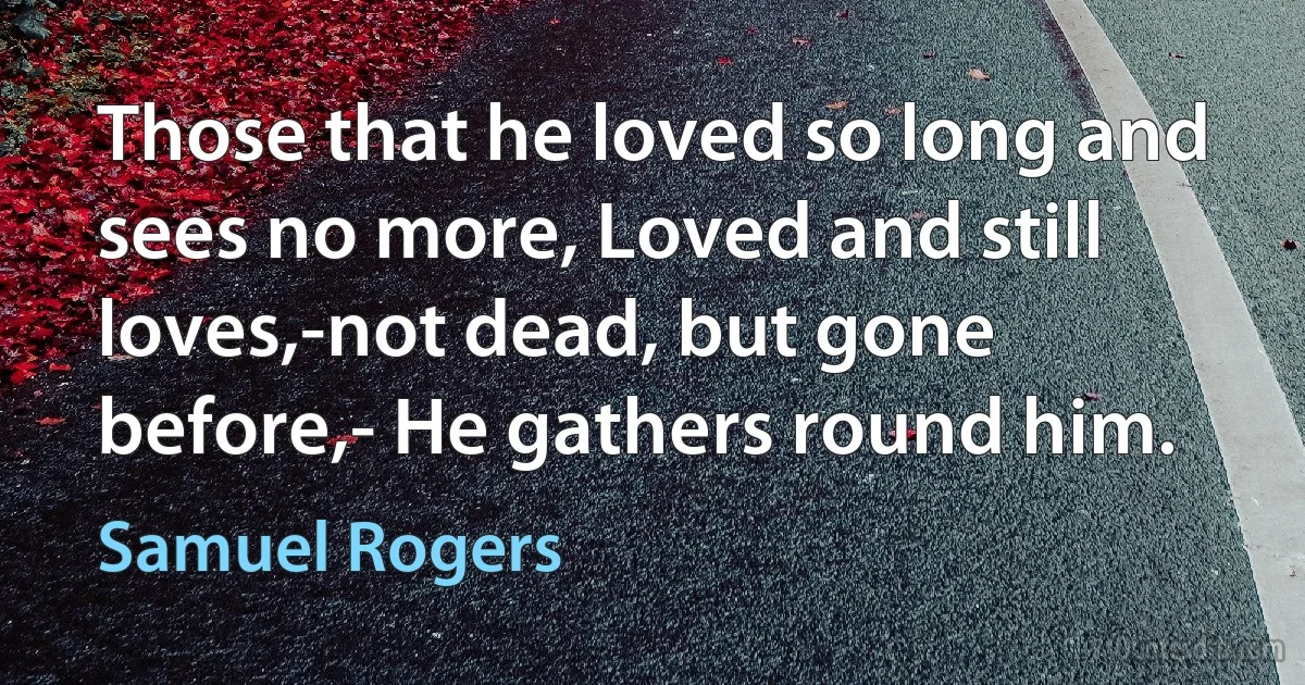 Those that he loved so long and sees no more, Loved and still loves,-not dead, but gone before,- He gathers round him. (Samuel Rogers)