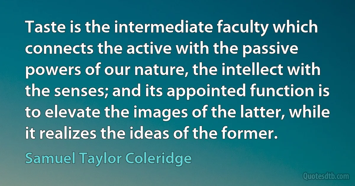 Taste is the intermediate faculty which connects the active with the passive powers of our nature, the intellect with the senses; and its appointed function is to elevate the images of the latter, while it realizes the ideas of the former. (Samuel Taylor Coleridge)