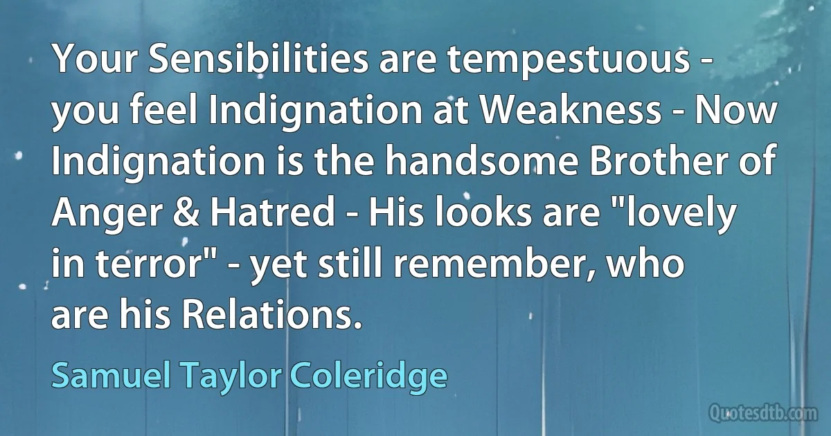 Your Sensibilities are tempestuous - you feel Indignation at Weakness - Now Indignation is the handsome Brother of Anger & Hatred - His looks are "lovely in terror" - yet still remember, who are his Relations. (Samuel Taylor Coleridge)