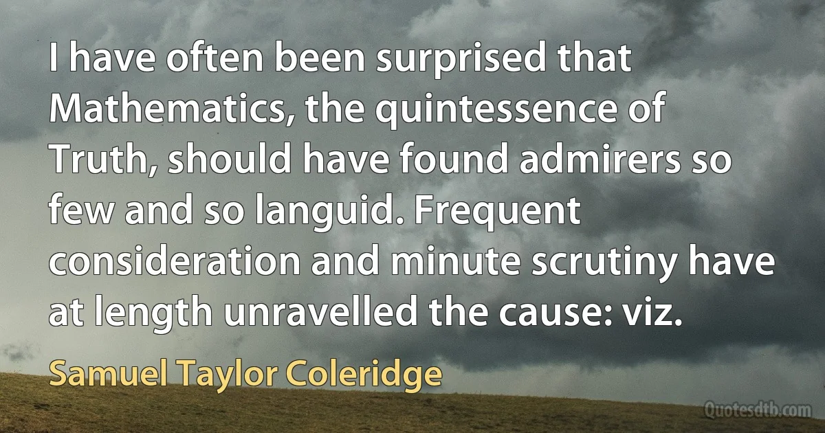 I have often been surprised that Mathematics, the quintessence of Truth, should have found admirers so few and so languid. Frequent consideration and minute scrutiny have at length unravelled the cause: viz. (Samuel Taylor Coleridge)