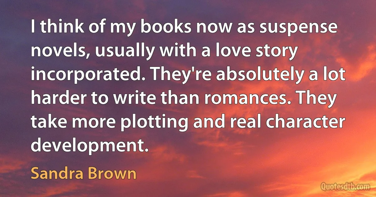 I think of my books now as suspense novels, usually with a love story incorporated. They're absolutely a lot harder to write than romances. They take more plotting and real character development. (Sandra Brown)