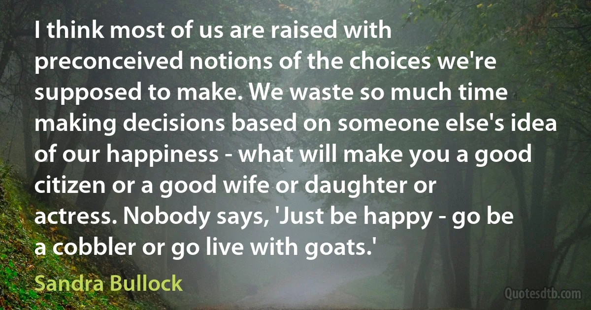 I think most of us are raised with preconceived notions of the choices we're supposed to make. We waste so much time making decisions based on someone else's idea of our happiness - what will make you a good citizen or a good wife or daughter or actress. Nobody says, 'Just be happy - go be a cobbler or go live with goats.' (Sandra Bullock)