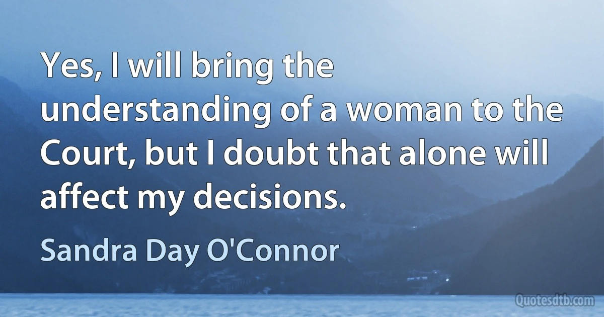 Yes, I will bring the understanding of a woman to the Court, but I doubt that alone will affect my decisions. (Sandra Day O'Connor)