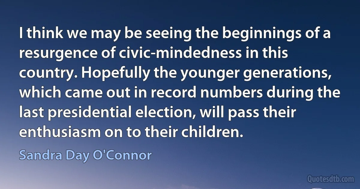 I think we may be seeing the beginnings of a resurgence of civic-mindedness in this country. Hopefully the younger generations, which came out in record numbers during the last presidential election, will pass their enthusiasm on to their children. (Sandra Day O'Connor)