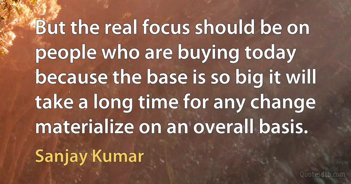 But the real focus should be on people who are buying today because the base is so big it will take a long time for any change materialize on an overall basis. (Sanjay Kumar)