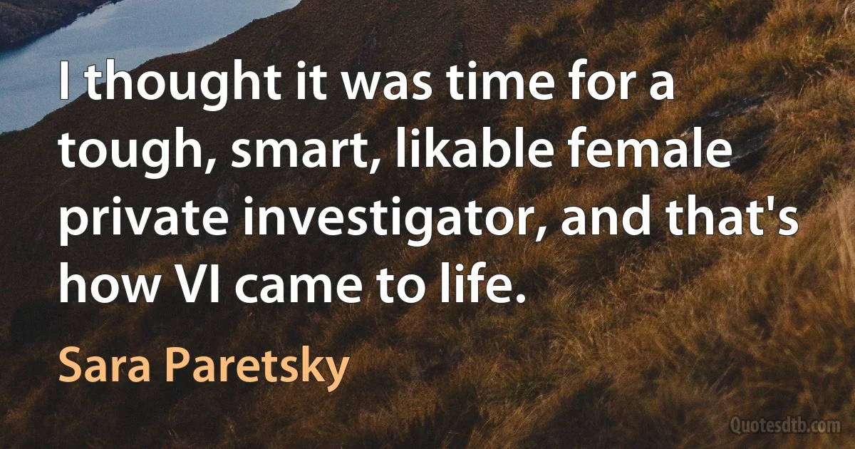 I thought it was time for a tough, smart, likable female private investigator, and that's how VI came to life. (Sara Paretsky)