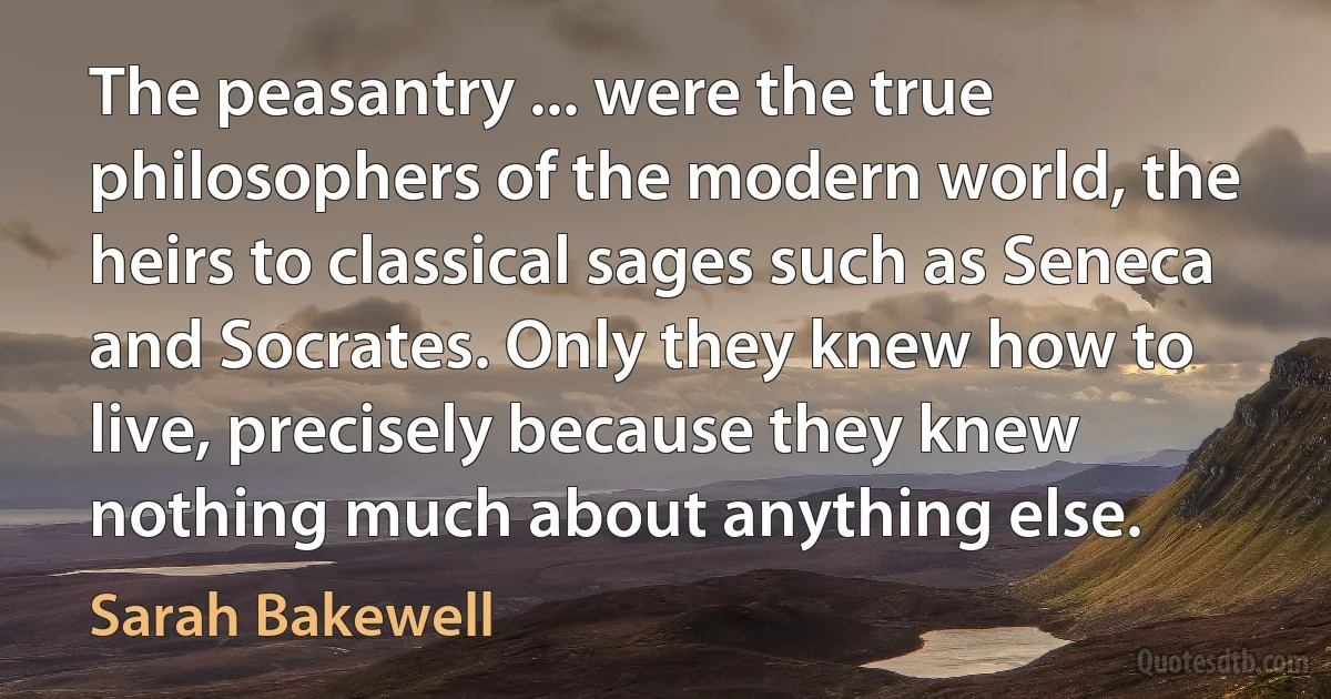 The peasantry ... were the true philosophers of the modern world, the heirs to classical sages such as Seneca and Socrates. Only they knew how to live, precisely because they knew nothing much about anything else. (Sarah Bakewell)