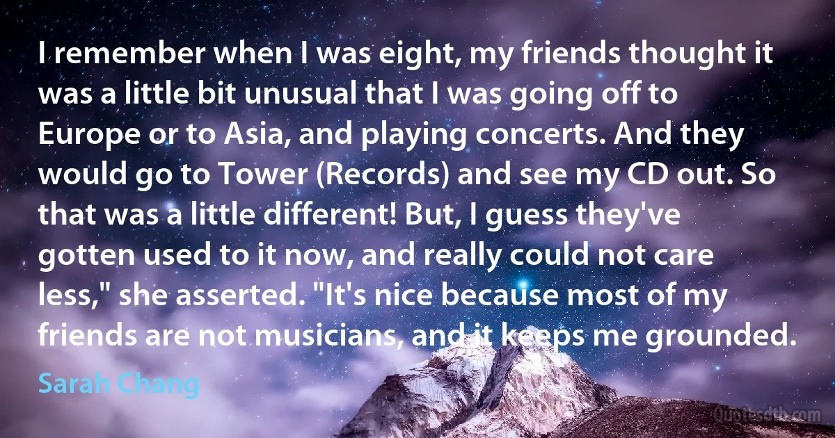 I remember when I was eight, my friends thought it was a little bit unusual that I was going off to Europe or to Asia, and playing concerts. And they would go to Tower (Records) and see my CD out. So that was a little different! But, I guess they've gotten used to it now, and really could not care less," she asserted. "It's nice because most of my friends are not musicians, and it keeps me grounded. (Sarah Chang)