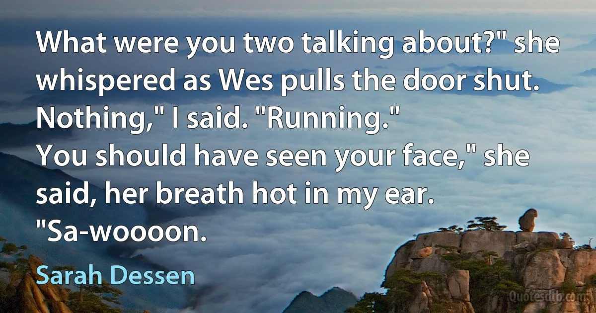 What were you two talking about?" she whispered as Wes pulls the door shut.
Nothing," I said. "Running."
You should have seen your face," she said, her breath hot in my ear. "Sa-woooon. (Sarah Dessen)