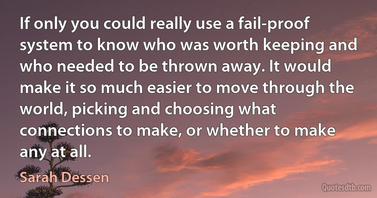 If only you could really use a fail-proof system to know who was worth keeping and who needed to be thrown away. It would make it so much easier to move through the world, picking and choosing what connections to make, or whether to make any at all. (Sarah Dessen)