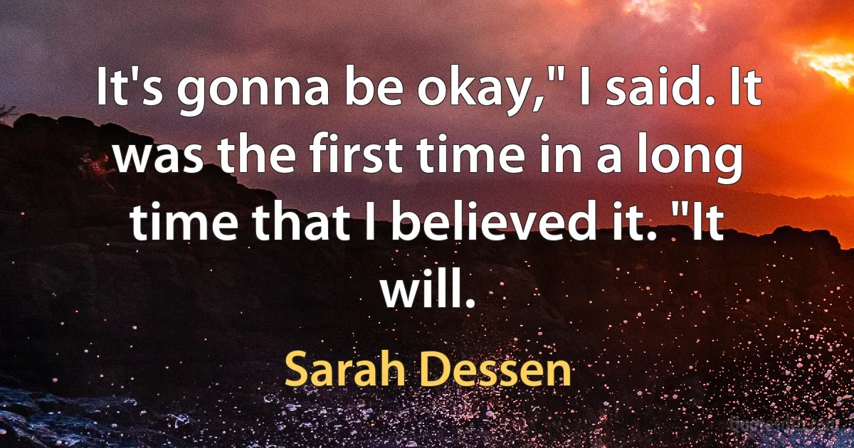 It's gonna be okay," I said. It was the first time in a long time that I believed it. "It will. (Sarah Dessen)