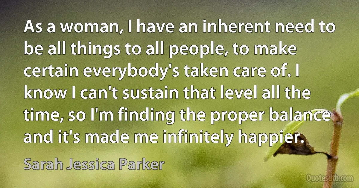 As a woman, I have an inherent need to be all things to all people, to make certain everybody's taken care of. I know I can't sustain that level all the time, so I'm finding the proper balance and it's made me infinitely happier. (Sarah Jessica Parker)