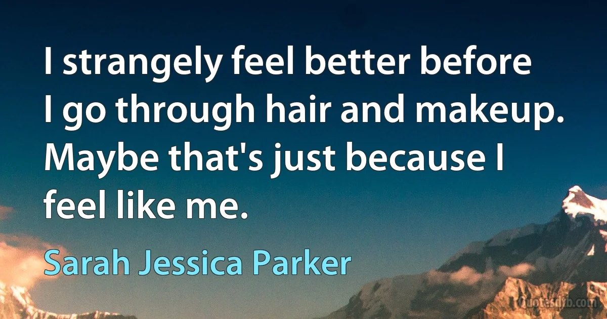 I strangely feel better before I go through hair and makeup. Maybe that's just because I feel like me. (Sarah Jessica Parker)