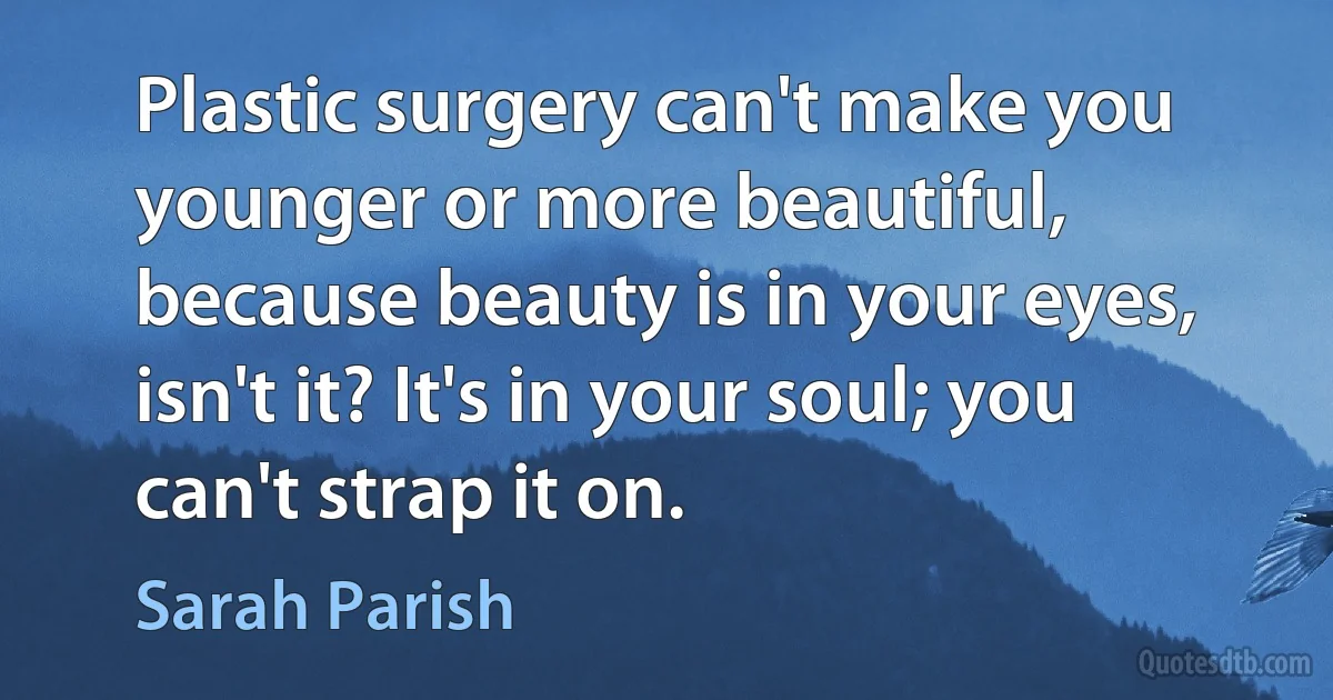 Plastic surgery can't make you younger or more beautiful, because beauty is in your eyes, isn't it? It's in your soul; you can't strap it on. (Sarah Parish)