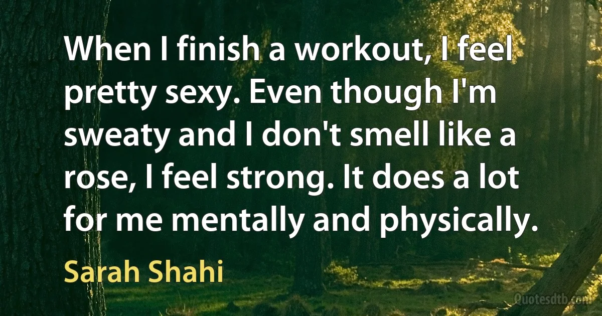 When I finish a workout, I feel pretty sexy. Even though I'm sweaty and I don't smell like a rose, I feel strong. It does a lot for me mentally and physically. (Sarah Shahi)