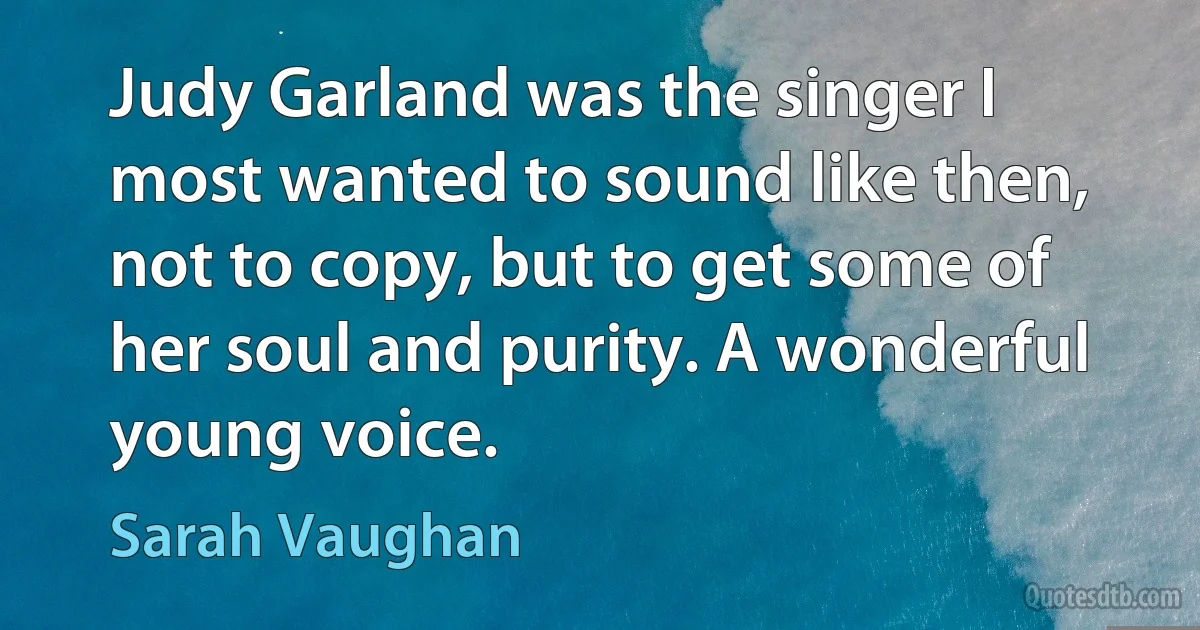 Judy Garland was the singer I most wanted to sound like then, not to copy, but to get some of her soul and purity. A wonderful young voice. (Sarah Vaughan)