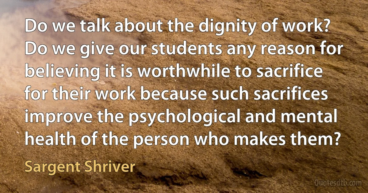 Do we talk about the dignity of work? Do we give our students any reason for believing it is worthwhile to sacrifice for their work because such sacrifices improve the psychological and mental health of the person who makes them? (Sargent Shriver)