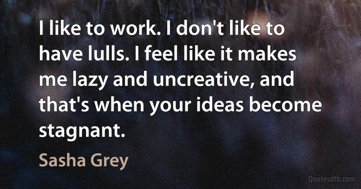 I like to work. I don't like to have lulls. I feel like it makes me lazy and uncreative, and that's when your ideas become stagnant. (Sasha Grey)