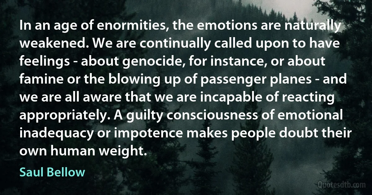 In an age of enormities, the emotions are naturally weakened. We are continually called upon to have feelings - about genocide, for instance, or about famine or the blowing up of passenger planes - and we are all aware that we are incapable of reacting appropriately. A guilty consciousness of emotional inadequacy or impotence makes people doubt their own human weight. (Saul Bellow)