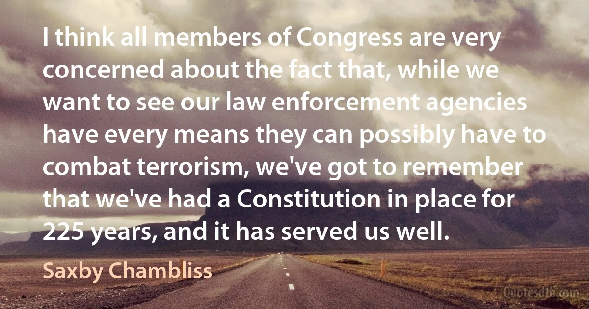 I think all members of Congress are very concerned about the fact that, while we want to see our law enforcement agencies have every means they can possibly have to combat terrorism, we've got to remember that we've had a Constitution in place for 225 years, and it has served us well. (Saxby Chambliss)