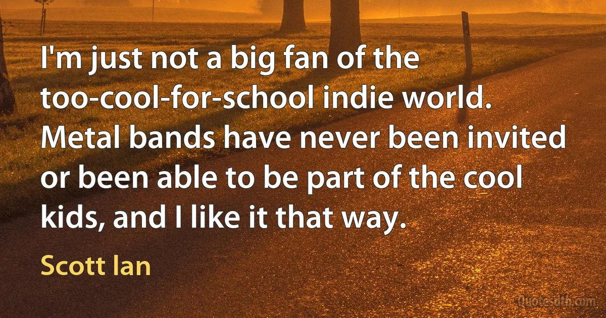 I'm just not a big fan of the too-cool-for-school indie world. Metal bands have never been invited or been able to be part of the cool kids, and I like it that way. (Scott Ian)