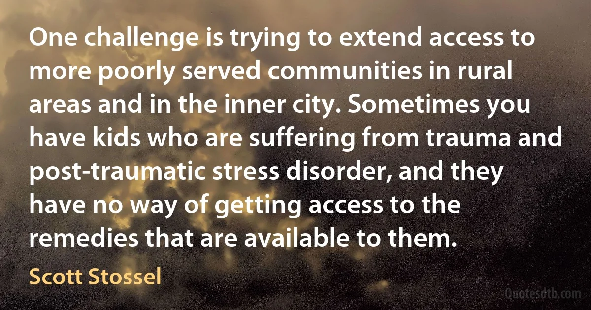 One challenge is trying to extend access to more poorly served communities in rural areas and in the inner city. Sometimes you have kids who are suffering from trauma and post-traumatic stress disorder, and they have no way of getting access to the remedies that are available to them. (Scott Stossel)