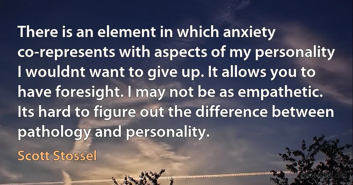 There is an element in which anxiety co-represents with aspects of my personality I wouldnt want to give up. It allows you to have foresight. I may not be as empathetic. Its hard to figure out the difference between pathology and personality. (Scott Stossel)