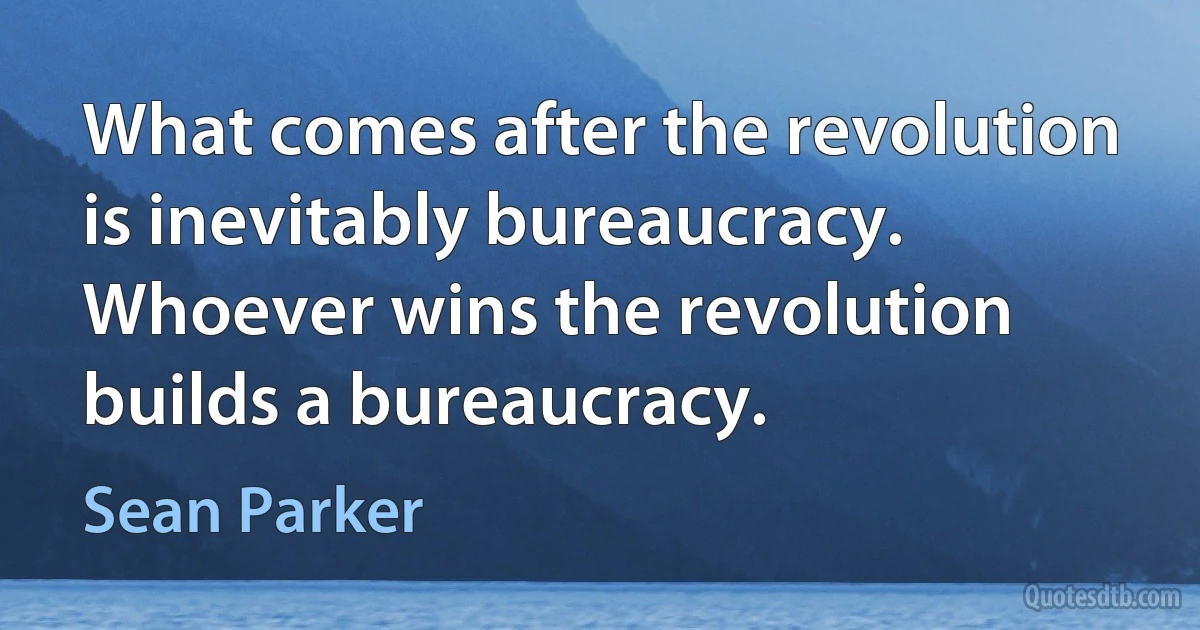 What comes after the revolution is inevitably bureaucracy. Whoever wins the revolution builds a bureaucracy. (Sean Parker)