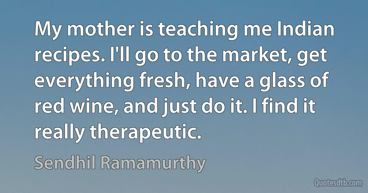 My mother is teaching me Indian recipes. I'll go to the market, get everything fresh, have a glass of red wine, and just do it. I find it really therapeutic. (Sendhil Ramamurthy)