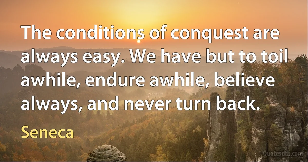 The conditions of conquest are always easy. We have but to toil awhile, endure awhile, believe always, and never turn back. (Seneca)